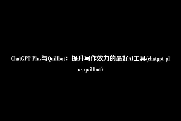 ChatGPT Plus与Quillbot：提升写作效力的最好AI工具(chatgpt plus quillbot)