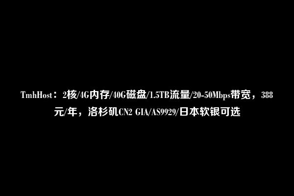 TmhHost：2核/4G内存/40G磁盘/1.5TB流量/20-50Mbps带宽，388元/年，洛杉矶CN2 GIA/AS9929/日本软银可选