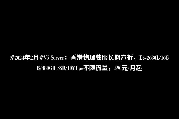 #2024年2月#V5 Server：香港物理独服长期六折，E5-2630L/16GB/480GB SSD/10Mbps不限流量，390元/月起