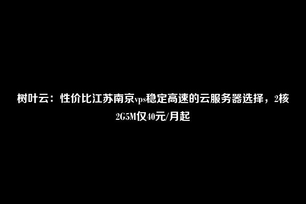 树叶云：性价比江苏南京vps稳定高速的云服务器选择，2核2G5M仅40元/月起