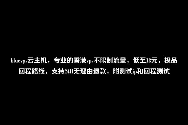 bluevps云主机，专业的香港vps不限制流量，低至18元，极品回程路线，支持24H无理由退款，附测试ip和回程测试