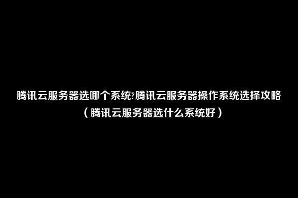 腾讯云服务器选哪个系统?腾讯云服务器操作系统选择攻略（腾讯云服务器选什么系统好）