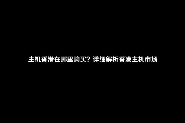 主机香港在哪里购买？详细解析香港主机市场