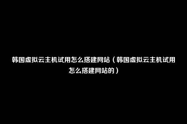 韩国虚拟云主机试用怎么搭建网站（韩国虚拟云主机试用怎么搭建网站的）