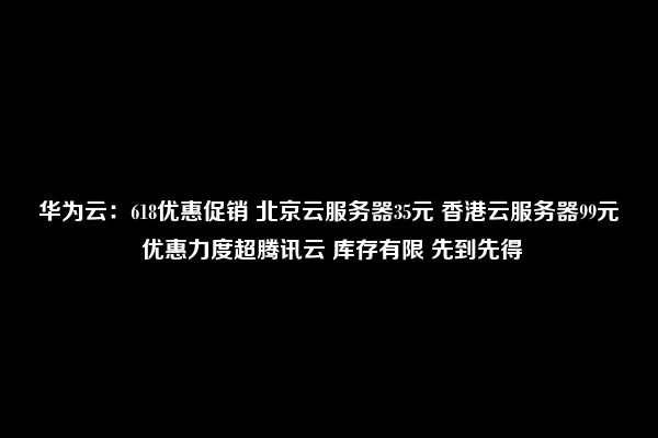 华为云：618优惠促销 北京云服务器35元 香港云服务器99元 优惠力度超腾讯云 库存有限 先到先得