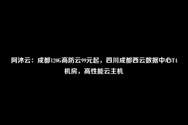 阿沐云：成都120G高防云99元起，四川成都西云数据中心T4机房，高性能云主机