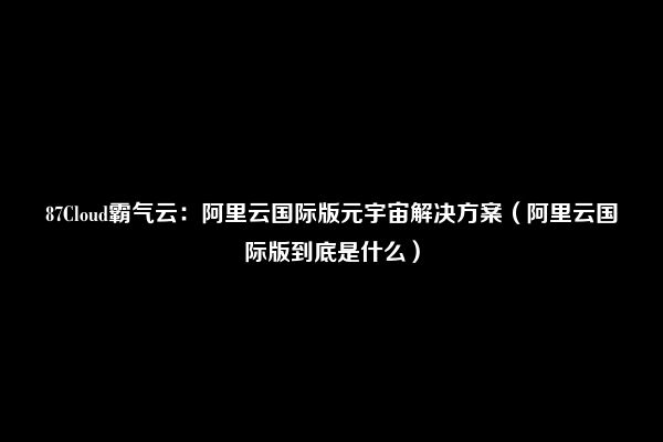 87Cloud霸气云：阿里云国际版元宇宙解决方案（阿里云国际版到底是什么）