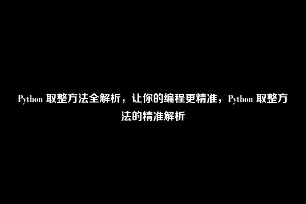 Python 取整方法全解析，让你的编程更精准，Python 取整方法的精准解析