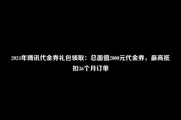 2024年腾讯代金券礼包领取：总面值2000元代金券，最高抵扣36个月订单