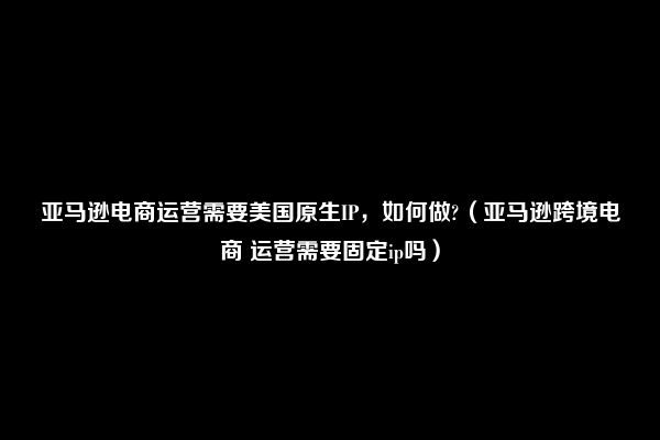 亚马逊电商运营需要美国原生IP，如何做?（亚马逊跨境电商 运营需要固定ip吗）