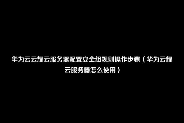 华为云云耀云服务器配置安全组规则操作步骤（华为云耀云服务器怎么使用）