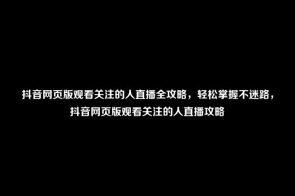 抖音网页版观看关注的人直播全攻略，轻松掌握不迷路，抖音网页版观看关注的人直播攻略