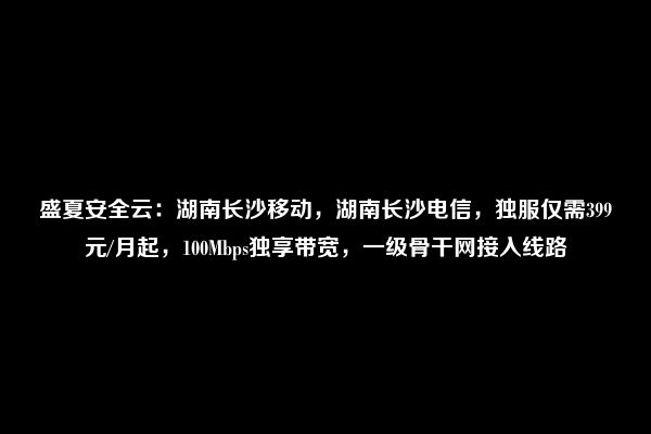 盛夏安全云：湖南长沙移动，湖南长沙电信，独服仅需399元/月起，100Mbps独享带宽，一级骨干网接入线路