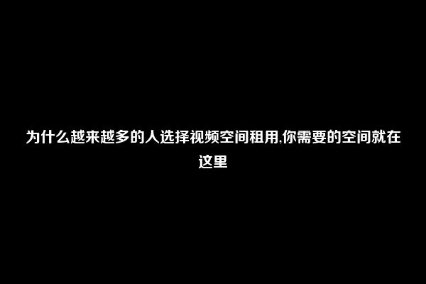 为什么越来越多的人选择视频空间租用,你需要的空间就在这里