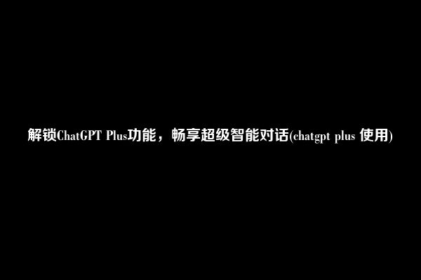 解锁ChatGPT Plus功能，畅享超级智能对话(chatgpt plus 使用)