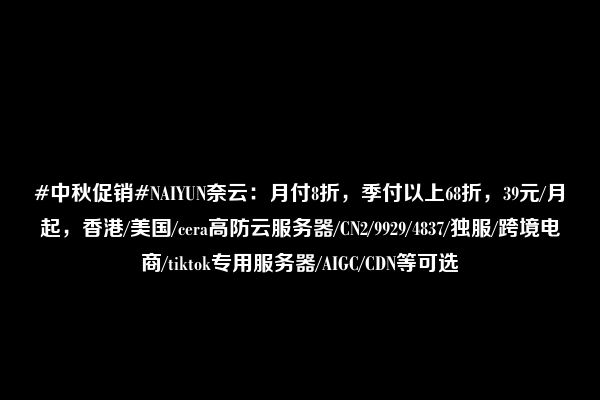 #中秋促销#NAIYUN奈云：月付8折，季付以上68折，39元/月起，香港/美国/cera高防云服务器/CN2/9929/4837/独服/跨境电商/tiktok专用服务器/AIGC/CDN等可选