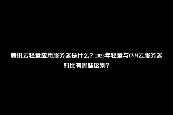 腾讯云轻量应用服务器是什么？2023年轻量与CVM云服务器对比有哪些区别？