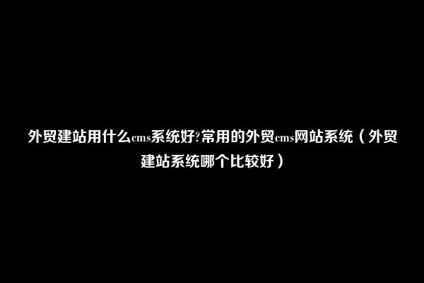 外贸建站用什么cms系统好?常用的外贸cms网站系统（外贸建站系统哪个比较好）