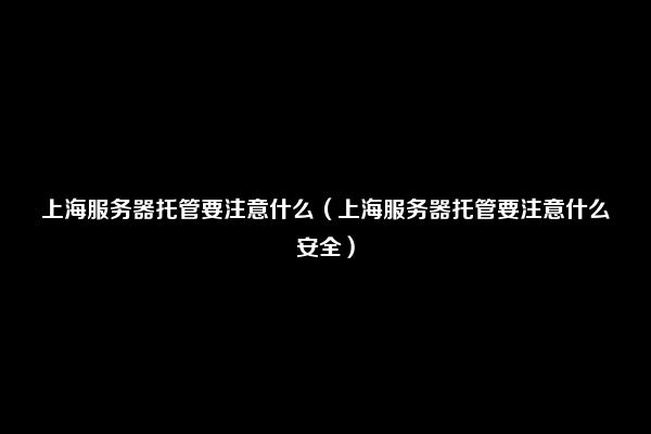 上海服务器托管要注意什么（上海服务器托管要注意什么安全）