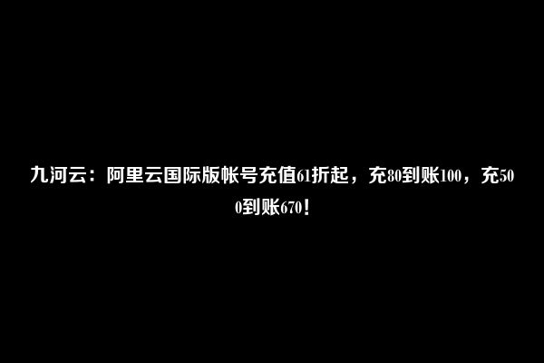 九河云：阿里云国际版帐号充值61折起，充80到账100，充500到账670！