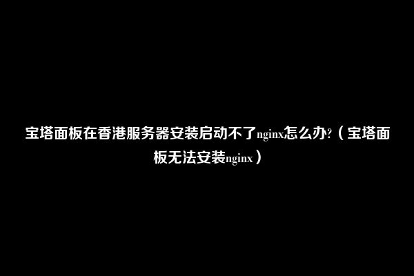 宝塔面板在香港服务器安装启动不了nginx怎么办?（宝塔面板无法安装nginx）