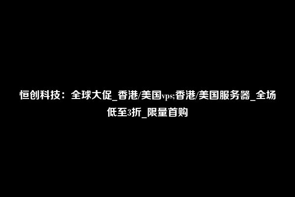 恒创科技：全球大促_香港/美国vps;香港/美国服务器_全场低至3折_限量首购