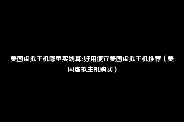 美国虚拟主机哪里买划算?好用便宜美国虚拟主机推荐（美国虚拟主机购买）