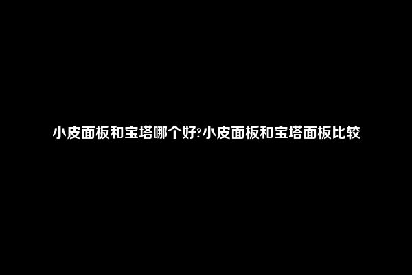 小皮面板和宝塔哪个好?小皮面板和宝塔面板比较