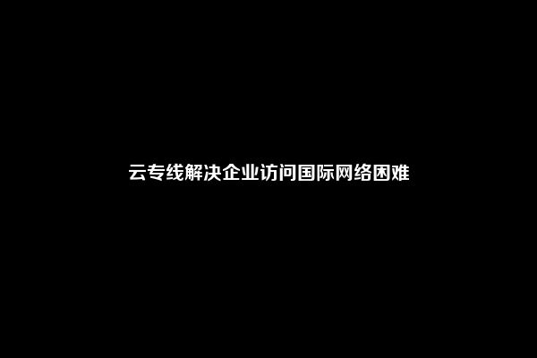 云专线解决企业访问国际网络困难