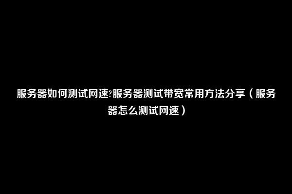 服务器如何测试网速?服务器测试带宽常用方法分享（服务器怎么测试网速）