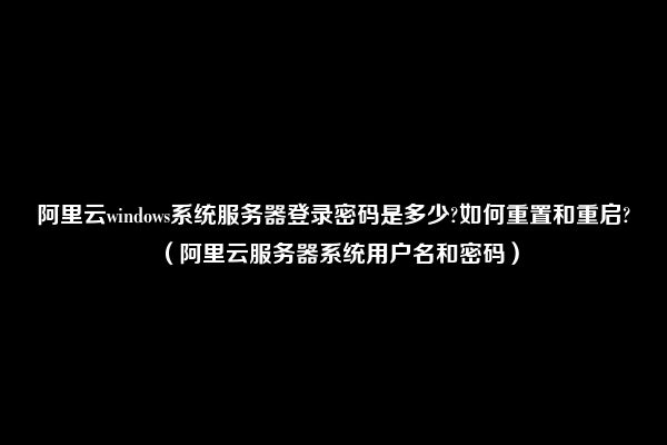 阿里云windows系统服务器登录密码是多少?如何重置和重启?（阿里云服务器系统用户名和密码）