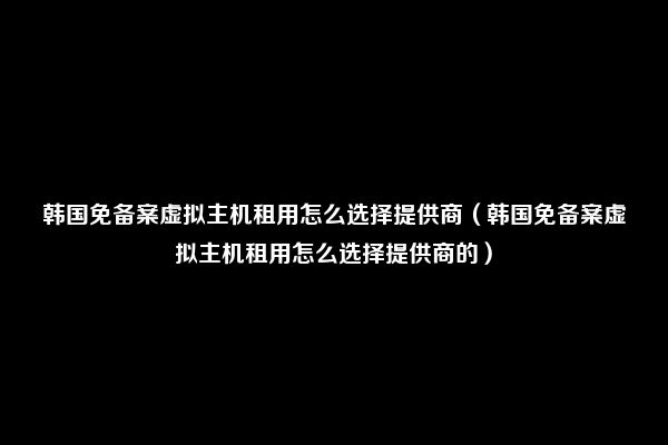 韩国免备案虚拟主机租用怎么选择提供商（韩国免备案虚拟主机租用怎么选择提供商的）