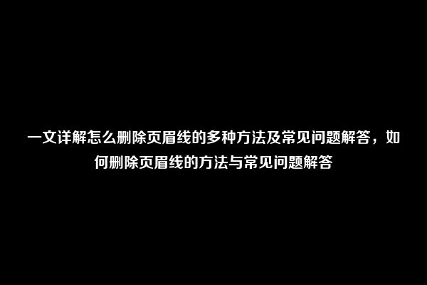 一文详解怎么删除页眉线的多种方法及常见问题解答，如何删除页眉线的方法与常见问题解答