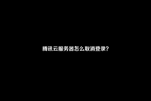 腾讯云服务器怎么取消登录？