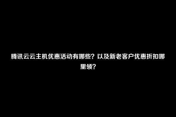 腾讯云云主机优惠活动有哪些？以及新老客户优惠折扣哪里领？