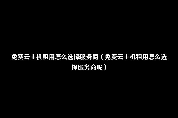 免费云主机租用怎么选择服务商（免费云主机租用怎么选择服务商呢）