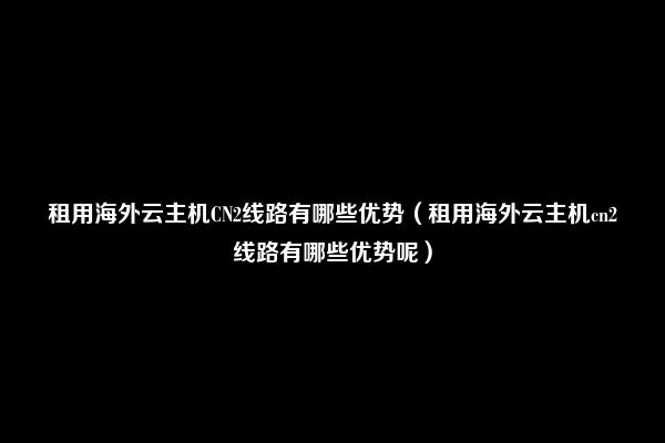 租用海外云主机CN2线路有哪些优势（租用海外云主机cn2线路有哪些优势呢）