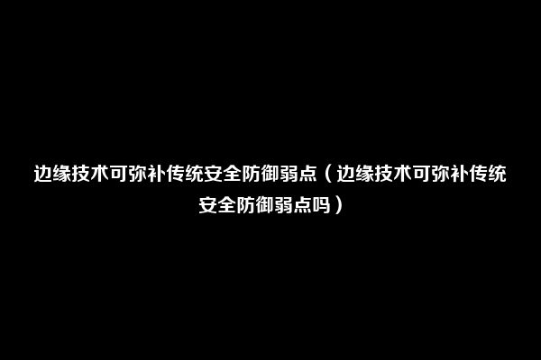 边缘技术可弥补传统安全防御弱点（边缘技术可弥补传统安全防御弱点吗）