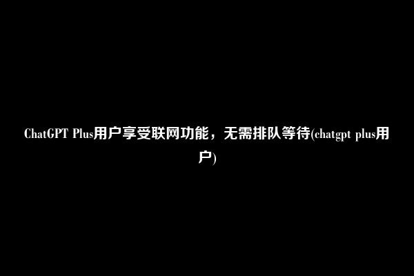 ChatGPT Plus用户享受联网功能，无需排队等待(chatgpt plus用户)