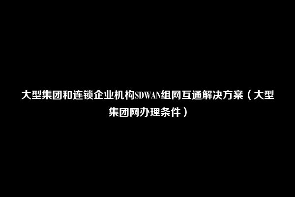 大型集团和连锁企业机构SDWAN组网互通解决方案（大型集团网办理条件）