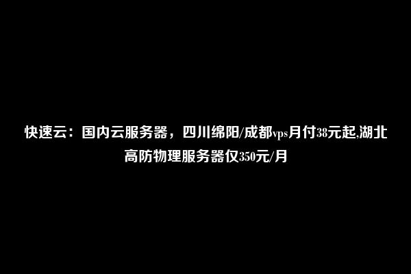 快速云：国内云服务器，四川绵阳/成都vps月付38元起,湖北高防物理服务器仅350元/月