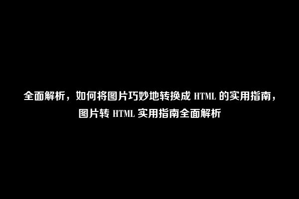 全面解析，如何将图片巧妙地转换成 HTML 的实用指南，图片转 HTML 实用指南全面解析