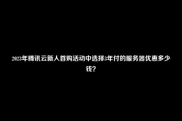 2023年腾讯云新人首购活动中选择3年付的服务器优惠多少钱？