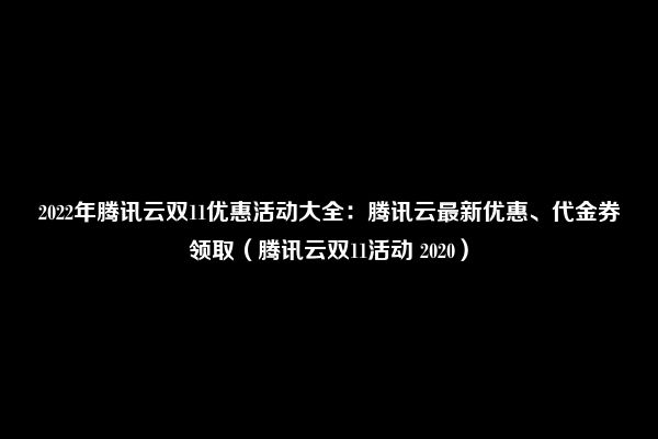 2022年腾讯云双11优惠活动大全：腾讯云最新优惠、代金券领取（腾讯云双11活动 2020）