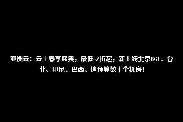 亚洲云：云上春享盛典，最低4.6折起，新上线北京BGP、台北、印尼、巴西、迪拜等数十个机房！