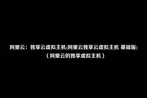 阿里云：独享云虚拟主机(阿里云独享云虚拟主机 基础版)（阿里云的独享虚拟主机）