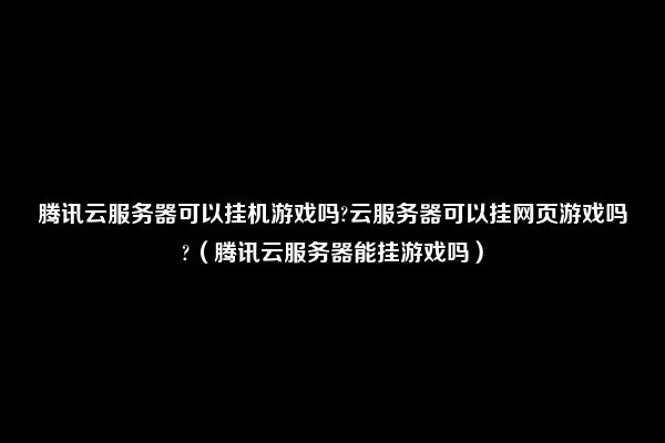 腾讯云服务器可以挂机游戏吗?云服务器可以挂网页游戏吗?（腾讯云服务器能挂游戏吗）