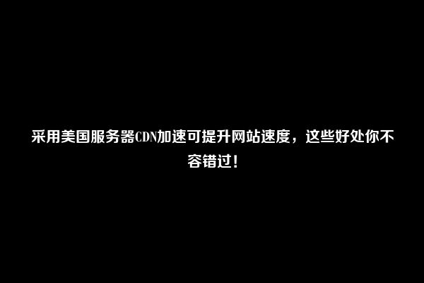 采用美国服务器CDN加速可提升网站速度，这些好处你不容错过！