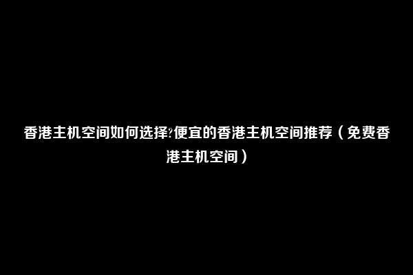 香港主机空间如何选择?便宜的香港主机空间推荐（免费香港主机空间）