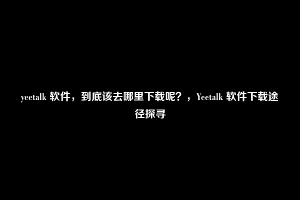 yeetalk 软件，到底该去哪里下载呢？，Yeetalk 软件下载途径探寻